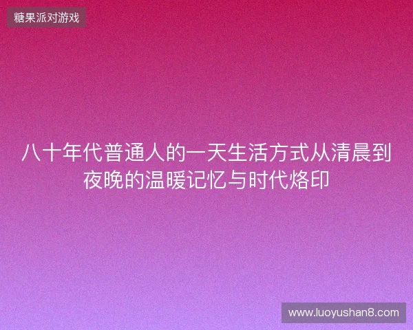 八十年代普通人的一天生活方式从清晨到夜晚的温暖记忆与时代烙印