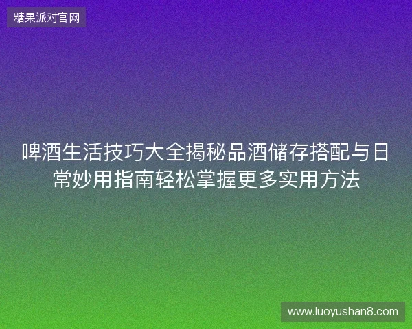 啤酒生活技巧大全揭秘品酒储存搭配与日常妙用指南轻松掌握更多实用方法 啤酒生活技巧大全揭秘品酒储存搭配与日常妙用指南轻松掌握更多实用方法