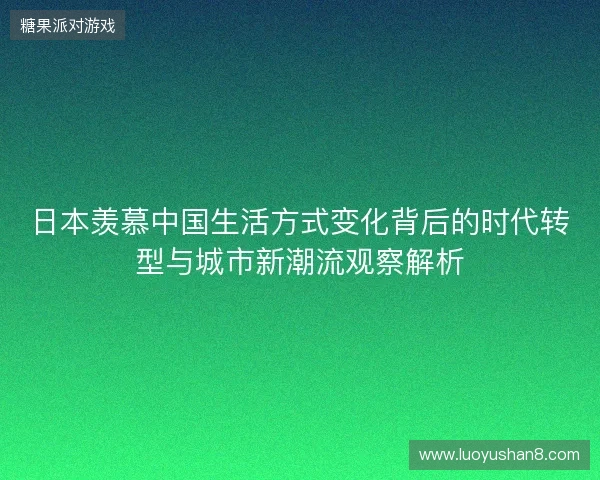 日本羡慕中国生活方式变化背后的时代转型与城市新潮流观察解析 日本羡慕中国生活方式变化背后的时代转型与城市新潮流观察解析